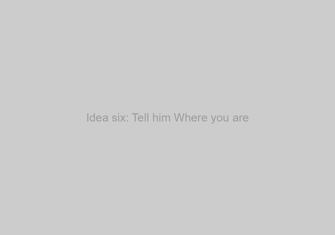 Idea six: Tell him Where you are
